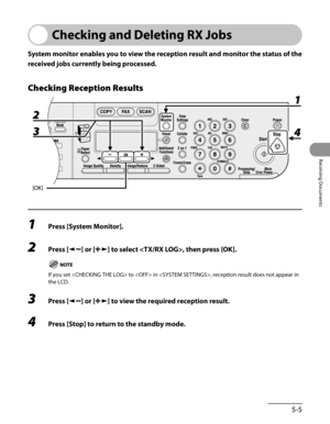 Page 146
5-5
Receiving Documents

Checking and Deleting RX Jobs
System monitor enables you to view the reception result and monitor the status of the 
received jobs currently being processed.
Checking Reception Results
1 Press [System Monitor].
2 Press [] or [] to select , then press [OK].
If you set  to  in , reception result does not appear in 
the LCD.
3 Press [] or [] to view the required reception result.
4 Press [Stop] to return to the standby mode. 