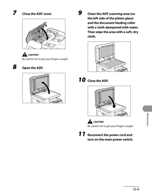 Page 184
10-9
Maintenance

7 Close the ADF cover.
Be careful not to get your fingers caught.
8 Open the ADF.
9 Clean the ADF scanning area (on 
the left side of the platen glass) 
and the document feeding roller 
with a cloth dampened with water. 
Then wipe the area with a soft, dry 
cloth.
10 Close the ADF.
Be careful not to get your fingers caught.
11 Reconnect the power cord and 
turn on the main power switch. 