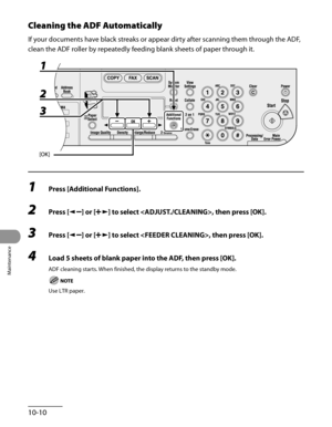 Page 185
Maintenance
10-10

Cleaning the ADF Automatically
If your documents have black streaks or appear dirty after scanning them through the ADF, 
clean the ADF roller by repeatedly feeding blank sheets of paper through it.
1 Press [Additional Functions].
2 Press [] or [] to select , then press [OK].
3 Press [] or [] to select , then press [OK].
4 Load 5 sheets of blank paper into the ADF, then press [OK].
ADF cleaning starts. When finished, the display returns to the standby mode.
Use LTR paper. 
