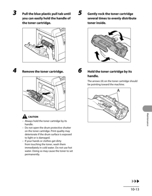 Page 188
10-13
Maintenance

3 Pull the blue plastic pull tab until 
you can easily hold the handle of 
the toner cartridge.
4 Remove the toner cartridge.
Always hold the toner cartridge by its 
handle.
Do not open the drum protective shutter 
on the toner cartridge. Print quality may 
deteriorate if the drum surface is exposed 
to light or is damaged.
If your hands or clothes get dirty 
from touching the toner, wash them 
immediately in cold water. Do not use hot 
water. Doing so may cause the toner to set...