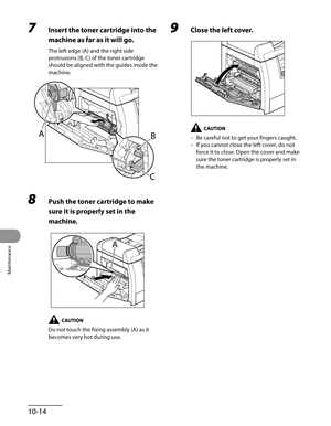 Page 189
Maintenance
10-14

7 Insert the toner cartridge into the 
machine as far as it will go.
The left edge (A) and the right side 
protrusions (B, C) of the toner cartridge 
should be aligned with the guides inside the 
machine.
8 Push the toner cartridge to make 
sure it is properly set in the 
machine.
Do not touch the fixing assembly (A) as it 
becomes very hot during use.
9 Close the left cover.
Be careful not to get your fingers caught.
If you cannot close the left cover, do not 
force it to close. Open...