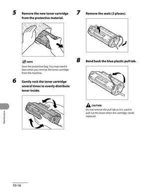 Page 191
Maintenance
10-16

5 Remove the new toner cartridge 
from the protective material.
Save the protective bag. You may need it 
later when you remove the toner cartridge 
from the machine.
6 Gently rock the toner cartridge 
several times to evenly distribute 
toner inside.
7 Remove the seals (2 places).
8 Bend back the blue plastic pull tab.
Do not remove the pull tab as it is used to 
pull out the toner when the cartridge needs 
replaced. 