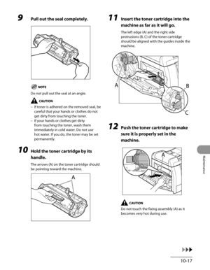 Page 192
10-17
Maintenance

9 Pull out the seal completely.
Do not pull out the seal at an angle.
If toner is adhered on the removed seal, be 
careful that your hands or clothes do not 
get dirty from touching the toner.
If your hands or clothes get dirty 
from touching the toner, wash them 
immediately in cold water. Do not use 
hot water. If you do, the toner may be set 
permanently.
10 Hold the toner cartridge by its 
handle.
The arrows (A) on the toner cartridge should 
be pointing toward the machine.
–
–
11...