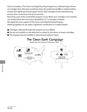 Page 195
Maintenance
10-20

Since its inception, The Canon Cartridge Recycling Program has collected huge amount 
of cartridges that otherwise would have been discarded into landfills or similar facilities. 
Instead, this rapidly growing program returns used cartridges to the manufacturing 
process, thus conserving an array of resources.
Becoming a part of this worthwhile program is easy. When your cartridge is of no further 
use, simply follow the instructions detailed for U.S. or Canadian residents.
We...