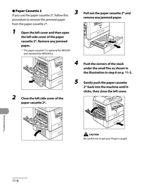 Page 209
Troubleshooting
11-6

Paper Cassette 2
If you use the paper cassette 2*, follow this 
procedure to remove the jammed paper 
from the paper cassette 2*.
1 Open the left cover and then open 
the left side cover of the paper 
cassette 2*. Remove any jammed 
paper.
* The paper cassette 2 is optional for MF6595 
and standard for MF6595cx.
2 Close the left side cover of the 
paper cassette 2*.
●3 Pull out the paper cassette 2* and 
remove any jammed paper.
4 Push the corners of the stack 
under the small fins...