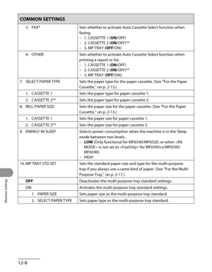 Page 233
Machine Settings
12-8

COMMON SETTINGS
3. FAX*Sets whether to activate Auto Cassette Select function when 
faxing.
1. CASSETTE 1 (ON/OFF)
2. CASSETTE 2 (ON/OFF)**
3. MP TRAY (OFF/ON)
–
–
–
4.  OTHER
Sets whether to activate Auto Cassette Select function when 
printing a report or list.
1. CASSETTE 1 (ON/OFF)
2. CASSETTE 2 (ON/OFF)**
3. MP TRAY (OFF/ON).
–
–
–
7.  SELECT PAPER TYPE
Sets the paper type for the paper cassette. (See “For the Paper 
Cassette,” on p. 2-13.)
1.  CASSETTE 1
Sets the paper type...