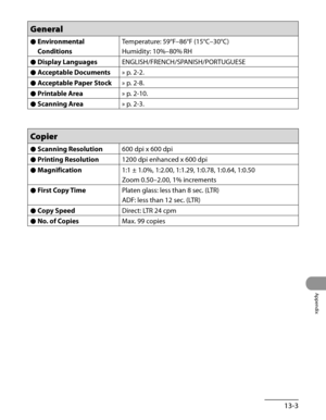 Page 260
13-3
Appendix

General
Environmental 
Conditions
●Temperature: 59°F–86°F (15°C–30°C)
Humidity: 10%–80% RH 
Display Languages●ENGLISH/FRENCH/SPANISH/PORTUGUESE
Acceptable Documents●» p. 2-2.
Acceptable Paper Stock●» p. 2-8.
Printable Area●» p. 2-10.
Scanning Area●» p. 2-3.
Copier
Scanning Resolution●600 dpi x 600 dpi
Printing Resolution●1200 dpi enhanced x 600 dpi
Magnification●1:1 ± 1.0%, 1:2.00, 1:1.29, 1:0.78, 1:0.64, 1:0.50
Zoom 0.50–2.00, 1% increments
First Copy Time●Platen glass: less than 8 sec....