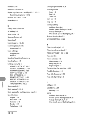 Page 267
Appendix
13-10

Remote UI 9-1
Remote UI feature vii
Replacing the toner cartridge 10-12, 10-15
Redistributing toner 10-12
REPORT SETTINGS 12-26
Reset key 1-5
S
Safety instructions xiv
SCAN key 1-5
Scan mode 1-8
Scanner feature vii
Scanning 7-1
Scanning area 1-3, 2-3
Scanning documents
Computer 7-2
Scan settings
Copying 3-4
Fax 4-4
Sending/Receiving features iv
Sending faxes 4-1
Setting menu 12-6
ADDRESS BOOK SET. 12-17
ADJUST./CLEANING 12-24
COMMON SETTINGS 12-6
COPY SETTINGS 12-10
FAX SETTINGS 12-12...