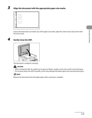 Page 60
2-5
Document and Paper

3 Align the document with the appropriate paper size marks.
If your document does not match any of the paper size marks, align the center of your document with 
the arrow mark.
4 Gently close the ADF.
The document is ready for scanning.
When closing the ADF, be careful not to get your fingers caught, as this may result in personal injury.
Do not press down the ADF forcefully, as this may damage the platen glass and cause personal injury.
Remove the document from the platen glass...