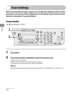Page 79
Copying
3-4

Scan Settings
Before pressing [Start] to begin copying, you can adjust the settings to better suit the 
document to be scanned. These settings return to the default values if the Auto Clear 
function is activated or if you press [Reset].
Image Quality
The default setting is .
1	Press [COPY].
2	Press [Image Quality] repeatedly to select the document type.
: For text documents.
: For documents that contain fine text or photos.
: For documents that contain text and photos.
Copy density...