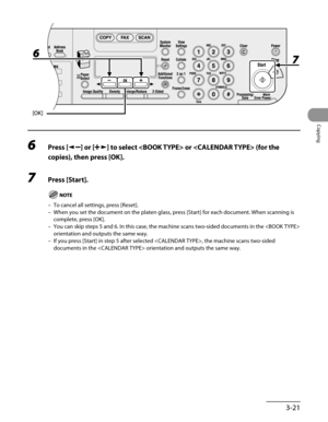 Page 96
3-21
Copying

6 Press [] or [] to select  or  (for the 
copies), then press [OK].
7 Press [Start].
To cancel all settings, press [Reset].
When you set the document on the platen glass, press [Start] for each document. When scanning is 
complete, press [OK].
You can skip steps 5 and 6. In this case, the machine scans two-sided do\
cuments in the  
orientation and outputs the same way.
If you press [Start] in step 5 after selected , the machine scans two-sided 
documents in the  orientation and outputs...