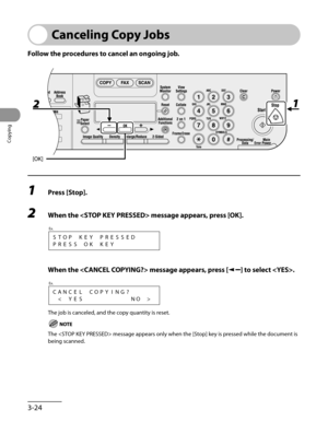 Page 99
Copying
3-24

Canceling Copy Jobs
Follow the procedures to cancel an ongoing job.
1 Press [Stop].
2 When the  message appears, press [OK].
STOPKEYPRESSED
PRESSOKKEY
Ex.
 When the  message appears, press [] to select .
CANCEL   COPYING?

Ex.
The job is canceled, and the copy quantity is reset.
The  message appears only when the [Stop] key is pressed while the document is 
being scanned. 