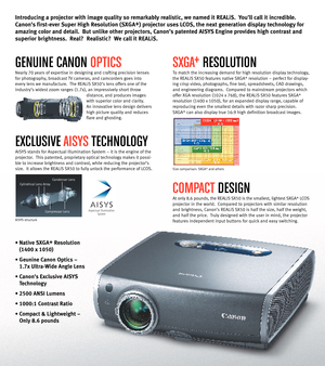 Page 2GENUINE CANON OPTICS
Nearly 70 years of expertise in designing and crafting precision lenses
for photography, broadcast TV cameras, and camcorders goes into
every lens we manufacture.  The REALiS SX50’s lens offers one of the
industry’s widest zoom ranges (1.7x), an impressively short throw 
distance, and produces images
with superior color and clarity.  
An innovative lens design delivers
high picture quality and reduces
flare and ghosting.  
EXCLUSIVE AISYSTECHNOLOGY
AISYS stands for Aspectual...