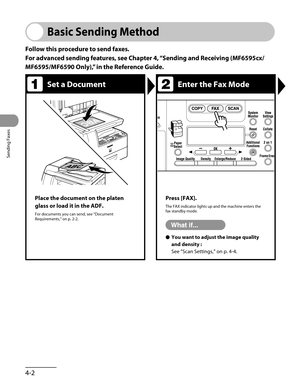 Page 103
Sending Faxes
4-2

Basic Sending Method
Follow this procedure to send faxes.
For advanced sending features, see Chapter 4, “Sending and Receiving (MF6595cx/
MF6595/MF6590 Only),” in the Reference Guide.
Set a DocumentEnter the Fax Mode
Place the document on the platen 
glass or load it in the ADF.
For documents you can send, see “Document Requirements,” on p. 2-2.
Press [FAX].
The FAX indicator lights up and the machine enters the fax standby mode.
You want to adjust the image quality 
and density :
See...