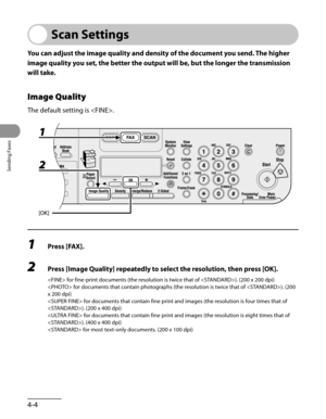 Page 105
Sending Faxes
4-4

Scan Settings
You can adjust the image quality and density of the document you send. The higher 
image quality you set, the better the output will be, but the longer the transmission 
will take.
Image Quality
The default setting is .
1 Press [FAX].
2 Press [Image Quality] repeatedly to select the resolution, then press [OK].
 for fine-print documents (the resolution is twice that of ). (200 x 200 dpi)
 for documents that contain photographs (the resolution is twice that of ). (200 
x...