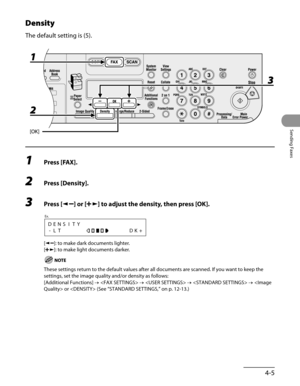 Page 106
4-5
Sending Faxes

Density
The default setting is (5).
1 Press [FAX].
2 Press [Density].
3 Press [] or [] to adjust the density, then press [OK].
DENSITY
-LTDK+
Ex.
[]: to make dark documents lighter.
[]: to make light documents darker.
These settings return to the default values after all documents are scan\
ned. If you want to keep the 
settings, set the image quality and/or density as follows:
[Additional Functions] →  →  →  →  or  (See “STANDARD SETTINGS,” on p. 12-13.) 