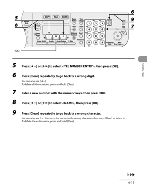 Page 112
4-11
Sending Faxes

5 Press [] or [] to select , then press [OK].
6 Press [Clear] repeatedly to go back to a wrong digit.
You can also use [].
To delete all the numbers, press and hold [Clear].
7 Enter a new number with the numeric keys, then press [OK].
8 Press [] or [] to select , then press [OK].
9 Press [Clear] repeatedly to go back to a wrong character.
You can also use [] to move the cursor to the wrong character, then press [Clear] to delete it.
To delete the entire name, press and hold [Clear]. 