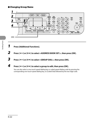 Page 123
Sending Faxes
4-22

Changing Group Name
1 Press [Additional Functions].
2 Press [] or [] to select , then press [OK].
3 Press [] or [] to select , then press [OK].
4 Press [] or [] to select a group to edit, then press [OK].
You can also select a one-touch speed dialing key or coded speed dialing code by pressing the 
corresponding one-touch speed dialing key, or [Coded Dial] followed by the two-digit code.
● 