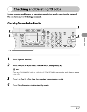 Page 138
4-37
Sending Faxes

Checking and Deleting TX Jobs
System monitor enables you to view the transmission results, monitor the status of 
the send jobs currently being processed.
Checking Transmission Results
1 Press [System Monitor].
2 Press [] or [] to select , then press [OK].
If you set  to  in , transmission result does not appear 
in the LCD.
3 Press [] or [] to view the required transmission result.
4 Press [Stop] to return to the standby mode. 