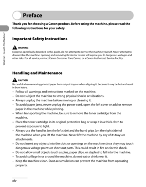 Page 15
What Can I Do with This Machine?
xiv

Preface
Thank you for choosing a Canon product. Before using the machine, please read the 
following instructions for your safety.
Important Safety Instructions
Except as specifically described in this guide, do not attempt to servic\
e the machine yourself. Never attempt to 
disassemble the machine: opening and removing its interior covers will expose you to dangerous voltages and 
other risks. For all service, contact Canon Customer Care Center, or a C\
anon...