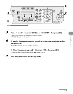 Page 148
5-7
Receiving Documents

5 Press [] or [] to select  or , then press [OK].
: Transfers the received document in memory.
: Deletes the document.
6 To transfer the document, use the numeric keys to enter a recipient’s number, 
then press [OK].
The machine starts to send the selected document.
 To delete the document, press [] to select , then press [OK].
If you do not want to cancel the job, press [] to select .
7 Press [Stop] to return to the standby mode. 