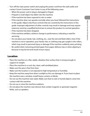 Page 16
xv
What Can I Do with This Machine?

Turn off the main power switch and unplug the power cord from the wall outlet and 
contact Canon Customer Care Center in any of the following cases:
When the power cord or plug is damaged or frayed.
If liquid or small object has fallen into the machine.
If the machine has been exposed to rain or water.
If the machine does not operate normally when you have followed the instructions 
in this guide. Adjust only those controls that are covered by the instructions in...