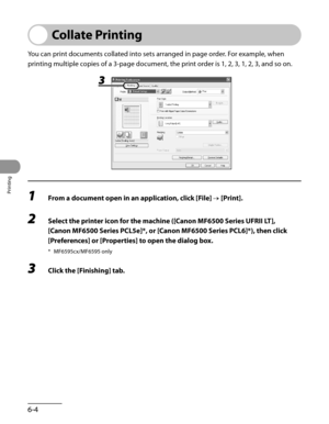 Page 153
Printing
6-4

Collate Printing
You can print documents collated into sets arranged in page order. For example, when 
printing multiple copies of a 3-page document, the print order is 1, 2, 3, 1, 2, 3, and so on.
1 From a document open in an application, click [File] → [Print].
2 Select the printer icon for the machine ([Canon MF6500 Series UFRII LT], 
[Canon MF6500 Series PCL5e]*, or [Canon MF6500 Series PCL6]*), then click 
[Preferences] or [Properties] to open the dialog box.
* MF6595cx/MF6595 only
3...