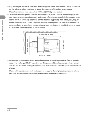 Page 17
What Can I Do with This Machine?
xvi

If possible, place the machine near an existing telephone line outlet for easy connection 
of the telephone line cord, and to avoid the expense of installing a new outlet.
Place the machine near a standard 120 V AC (60 Hz) power outlet.
To ensure reliable operation of the machine and to protect it from overheating (which 
can cause it to operate abnormally and create a fire risk), do not block the exhaust vent. 
Never block or cover any openings on the machine by...