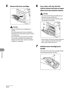 Page 179
Maintenance
10-4

5 Remove the toner cartridge.
Always hold the toner cartridge by its 
handle.
To avoid exposing the toner cartridge to 
light, place it in its protective bag or wrap it 
in a thick cloth.
Do not open the drum protective shutter 
on the toner cartridge. Print quality may 
deteriorate if the drum surface is exposed 
to light or is damaged.
–
–
–
6 Use a clean, soft, dry, lint-free 
cloth to remove any toner or paper 
debris from the machine’s interior.
Do not touch the fixing assembly...