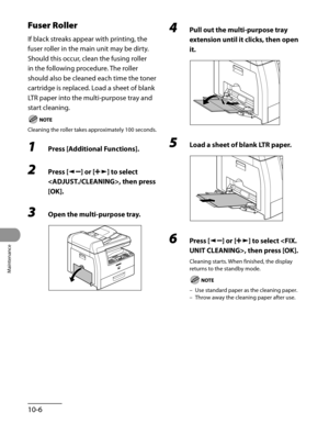 Page 181
Maintenance
10-6

Fuser Roller
If black streaks appear with printing, the 
fuser roller in the main unit may be dirty.
Should this occur, clean the fusing roller 
in the following procedure. The roller 
should also be cleaned each time the toner 
cartridge is replaced. Load a sheet of blank 
LTR paper into the multi-purpose tray and 
start cleaning.
Cleaning the roller takes approximately 100 seconds.
1 Press [Additional Functions].
2 Press [] or [] to select 
, then press 
[OK].
3 Open the...