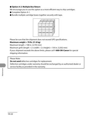 Page 197
Maintenance
10-22

Option A-2: Multiple Box Return
We encourage you to use this option as a more efficient way to ship cartridges.
Complete Option A-1.
Bundle multiple cartridge boxes together securely with tape.
Please be sure that the shipment does not exceed UPS specifications.
Maximum weight = 70 lb. (31.8 kg)
Maximum length = 108 in. (2,743 mm)
Maximum girth (length + 2 x width + 2 x height) = 130 in. (3,302 mm)
If your shipment exceeds the above limits, please call 1-800-OK-Canon for special...