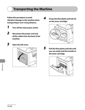 Page 201
Maintenance
10-26

Transporting the Machine
Follow this procedure to avoid 
vibration damage to the machine when 
transporting it over a long distance.
1 Turn off the main power switch.
2 Disconnect the power cord and 
all the cables from the back of the 
machine.
3 Open the left cover.
4 Grasp the blue plastic pull tab (A) 
on the toner cartridge.
5 Pull the blue plastic pull tab until 
you can easily hold the handle of 
the toner cartridge. 