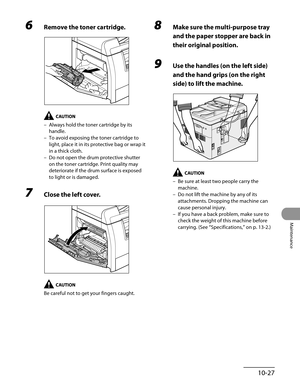 Page 202
10-27
Maintenance

6 Remove the toner cartridge.
Always hold the toner cartridge by its 
handle.
To avoid exposing the toner cartridge to 
light, place it in its protective bag or wrap it 
in a thick cloth.
Do not open the drum protective shutter 
on the toner cartridge. Print quality may 
deteriorate if the drum surface is exposed 
to light or is damaged.
7 Close the left cover.
Be careful not to get your fingers caught.
–
–
–
8 Make sure the multi-purpose tray 
and the paper stopper are back in 
their...