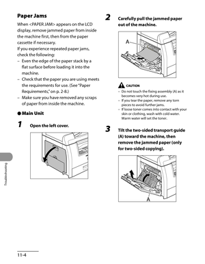 Page 207
Troubleshooting
11-4

Paper Jams
When  appears on the LCD 
display, remove jammed paper from inside 
the machine first, then from the paper 
cassette if necessary.
If you experience repeated paper jams, 
check the following:
Even the edge of the paper stack by a 
flat surface before loading it into the 
machine.
Check that the paper you are using meets 
the requirements for use. (See “Paper 
Requirements,” on p. 2-8.)
Make sure you have removed any scraps 
of paper from inside the machine.
Main Unit
1...