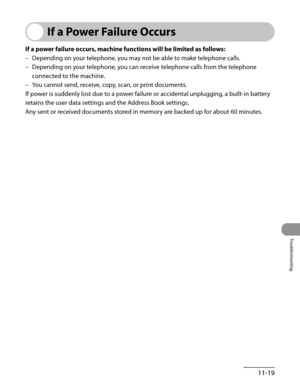 Page 222
11-19
Troubleshooting

If a Power Failure Occurs
If a power failure occurs, machine functions will be limited as follows:
Depending on your telephone, you may not be able to make telephone calls.
Depending on your telephone, you can receive telephone calls from the telephone 
connected to the machine.
You cannot send, receive, copy, scan, or print documents.
If power is suddenly lost due to a power failure or accidental unplugging, a built-in battery 
retains the user data settings and the Address Book...