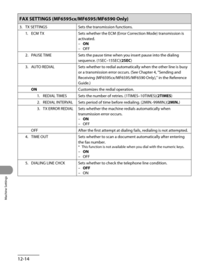 Page 239
Machine Settings
12-14

FAX SETTINGS (MF6595cx/MF6595/MF6590 Only)
3. TX SETTINGSSets the transmission functions.
1.  ECM TX
Sets whether the ECM (Error Correction Mode) transmission is 
activated.
ON
OFF
–
–
2.  PAUSE TIME
Sets the pause time when you insert pause into the dialing 
sequence. (1SEC–15SEC)(2SEC)
3.  AUTO REDIAL
Sets whether to redial automatically when the other line is busy 
or a transmission error occurs. (See Chapter 4, “Sending and 
Receiving (MF6595cx/MF6595/MF6590 Only),” in the...