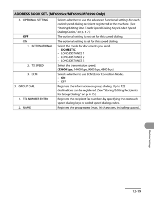 Page 244
12-19
Machine Settings

ADDRESS BOOK SET. (MF6595cx/MF6595/MF6590 Only)
3. OPTIONAL SETTINGSelects whether to use the advanced functional settings for each 
coded speed dialing recipient registered in the machine. (See 
“Storing/Editing One-Touch Speed Dialing Keys/Coded Speed 
Dialing Codes,” on p. 4-7.)
OFFThe optional setting is not set for this speed dialing.
ONThe optional setting is set for this speed dialing.
1.  INTERNATIONAL
Select the mode for documents you send.
DOMESTIC
LONG DISTANCE 1
LONG...