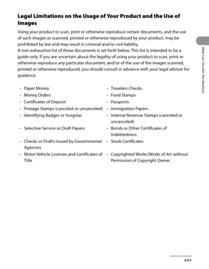 Page 26
xxv
What Can I Do with This Machine?

Legal Limitations on the Usage of Your Product and the Use of 
Images
Using your product to scan, print or otherwise reproduce certain documents, and the use 
of such images as scanned, printed or otherwise reproduced by your product, may be 
prohibited by law and may result in criminal and/or civil liability.
A non-exhaustive list of these documents is set forth below. This list is intended to be a 
guide only. If you are uncertain about the legality of using your...