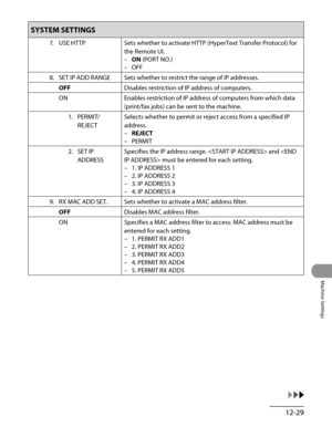 Page 254
12-29
Machine Settings

SYSTEM SETTINGS
7. USE HTTPSets whether to activate HTTP (HyperText Transfer Protocol) for 
the Remote UI.
ON (PORT NO.)
OFF
–
–
8.  SET IP ADD RANGE
Sets whether to restrict the range of IP addresses.
OFFDisables restriction of IP address of computers.
ONEnables restriction of IP address of computers from which data 
(print/fax jobs) can be sent to the machine.
1.  PERMIT/
REJECT
Selects whether to permit or reject access from a specified IP 
address.
REJECT
PERMIT
–
–
2.  SET...