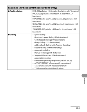 Page 262
13-5
Appendix

Facsimile (MF6595cx/MF6595/MF6590 Only)
Fax Resolution●FINE: 203 pels/in. x 196 lines/in. (8 pels/mm x 7.7 lines/mm)
PHOTO: 203 pels/in. x 196 lines/in. (8 pels/mm x 7.7 
lines/mm)
SUPER FINE: 203 pels/in. x 392 lines/in. (8 pels/mm x 15.4 
lines/mm)
ULTRA FINE: 406 pels/in. x 392 lines/in. (16 pels/mm x 15.4 
lines/mm)
STANDARD: 203 pels/in. x 98 lines/in. (8 pels/mm x 3.85 
lines/mm)
Dialing●Speed dialing 
One-touch speed dialing (23 destinations) 
Coded speed dialing (100 destinations)...