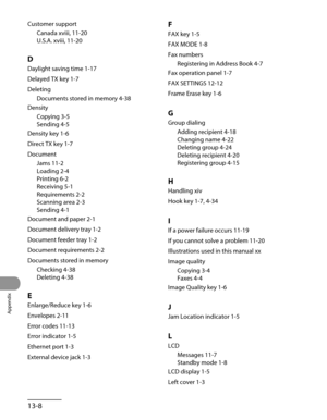 Page 265
Appendix
13-8

Customer support
Canada xviii, 11-20
U.S.A. xviii, 11-20
D
Daylight saving time 1-17
Delayed TX key 1-7
Deleting
Documents stored in memory 4-38
Density
Copying 3-5
Sending 4-5
Density key 1-6
Direct TX key 1-7
Document
Jams 11-2
Loading 2-4
Printing 6-2
Receiving 5-1
Requirements 2-2
Scanning area 2-3
Sending 4-1
Document and paper 2-1
Document delivery tray 1-2
Document feeder tray 1-2
Document requirements 2-2
Documents stored in memory
Checking 4-38
Deleting 4-38
E
Enlarge/Reduce key...