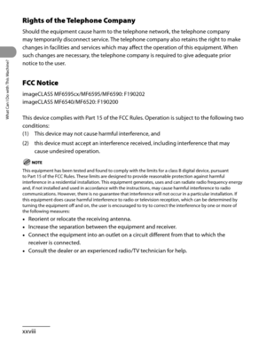 Page 29
What Can I Do with This Machine?
xxviii

Rights of the Telephone Company
Should the equipment cause harm to the telephone network, the telephone company 
may temporarily disconnect service. The telephone company also retains the right to make 
changes in facilities and services which may affect the operation of this equipment. When 
such changes are necessary, the telephone company is required to give adequate prior 
notice to the user.
FCC Notice
imageCLASS MF6595cx/MF6595/MF6590: F190202
imageCLASS...