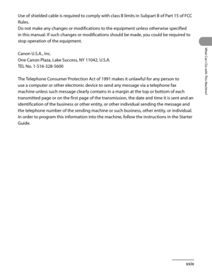 Page 30
xxix
What Can I Do with This Machine?

Use of shielded cable is required to comply with class B limits in Subpart B of Part 15 of FCC 
Rules.
Do not make any changes or modifications to the equipment unless otherwise specified 
in this manual. If such changes or modifications should be made, you could be required to 
stop operation of the equipment.
Canon U.S.A., Inc.
One Canon Plaza, Lake Success, NY 11042, U.S.A.
TEL No. 1-516-328-5600
The Telephone Consumer Protection Act of 1991 makes it unlawful...