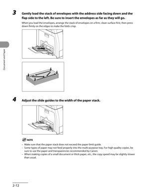 Page 67
Document and Paper
2-12

3 Gently load the stack of envelopes with the address side facing down and the 
flap side to the left. Be sure to insert the envelopes as far as they will go.
When you load the envelopes, arrange the stack of envelopes on a firm, clean surface first, then press 
down firmly on the edges to make the folds crisp.
4 Adjust the slide guides to the width of the paper stack.
Make sure that the paper stack does not exceed the paper limit guide.
Some types of paper may not feed properly...