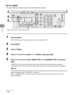 Page 93
Copying
3-18

1 to 2-Sided
You can make two-sided copies from one-sided documents.
1 Set documents.
Place the first page on the platen glass if you are not using the ADF.
2 Press [COPY].
3 Press [2-Sided].
4 Press [] or [] to select  2-SIDED>, then press [OK].
5 Press [] or [] to select  or , then press 
[OK].
: The front and back sides of the copy will have the same top-bottom orientation.
: The front and back sides of the copy will have opposite top-bottom orientations.
For the landscape oriented...
