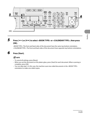 Page 98
3-23
Copying

5 Press [] or [] to select  or , then press 
[OK].
: The front and back sides of the document have the same top-bottom orientation.
: The front and back sides of the document have opposite top-bottom orientations.
6 Press [Start].
To cancel all settings, press [Reset].
When you set the document on the platen glass, press [Start] for each document. When scanning is 
complete, press [OK].
You can skip step 5. In this case, the machine scans two-sided documents in the  
orientation to make...