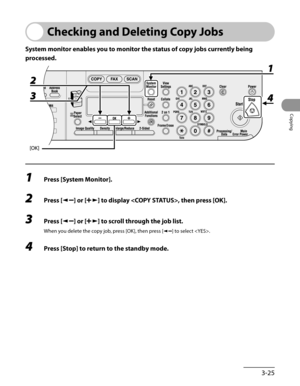 Page 100
3-25
Copying

Checking and Deleting Copy Jobs
System monitor enables you to monitor the status of copy jobs currently being 
processed.
1 Press [System Monitor].
2 Press [] or [] to display , then press [OK].
3 Press [] or [] to scroll through the job list.
When you delete the copy job, press [OK], then press [] to select .
4 Press [Stop] to return to the standby mode. 