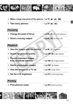 Page 1111
 Make a large size print of the pictureÎ p.70 (73, 83 , 1 )
 Take many picturesÎ p.70  (76, 86 )
Focusing
 Change the point of focusÎ p.66  (S AF point selection)
 Shoot a moving subjectÎ p.50 , 65 (AI Servo AF)
Playback
 View the images with the cameraÎ p.56  (x Playback)
 Search for pictures quicklyÎ p.148  (H Index display)
 Prevent important images 
from accidental deletionÎ p.158 (K  Image protect)
 Delete unnecessary imagesÎ p.159  (L Delete)
 View the images on a TV setÎ p.156  (Video OUT)
 Set...