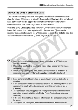 Page 101101
3 Lens Peripheral Illumination Correction
The camera already contains lens  peripheral illumination correction 
data for about 25 lenses. In step 2, if you select [ Enable], the peripheral 
light correction will be applied automatically for any lens whose 
correction data has been registered in the camera.
With the EOS Utility (provided softwa re), you can check which lenses 
have their correction data registered in the camera. You can also 
register the correction data for unregi stered lenses. For...