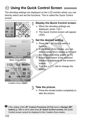 Page 102102
The shooting settings are displayed on the LCD monitor where you can 
directly select and set the functions. This is called the Quick Control \
screen.
1Display the Quick Control screen.
 When the shooting settings are 
displayed, press < 0>.
X The Quick Control screen will appear 
(7 ).
2Set the desired setting.
 Press the < S> key to select a 
function.
  In the Basic Zone modes, you can 
select certain drive modes (p.68) and 
the image-recording quality (p.70).
X A brief description of the...